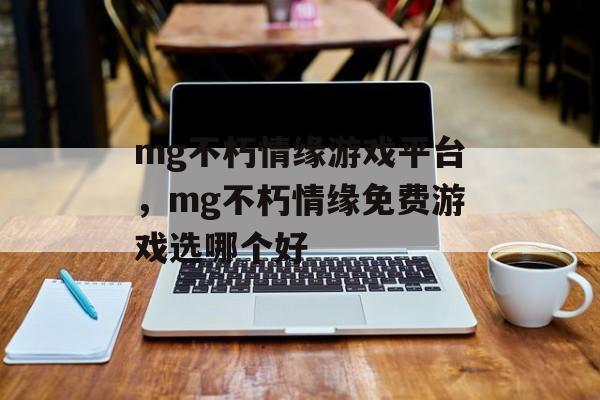 mg不朽情缘游戏平台，mg不朽情缘免费游戏选哪个好