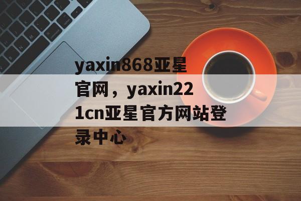 yaxin868亚星官网，yaxin221cn亚星官方网站登录中心